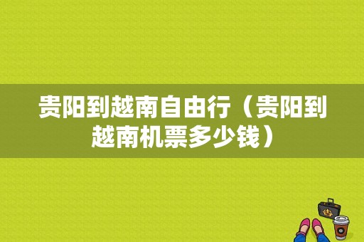 贵阳到越南自由行（贵阳到越南机票多少钱）