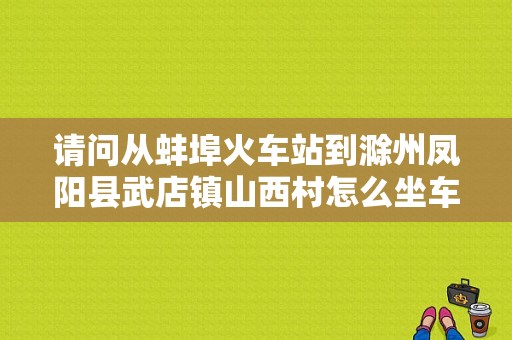 请问从蚌埠火车站到滁州凤阳县武店镇山西村怎么坐车，我不开车？凤阳自驾一日游