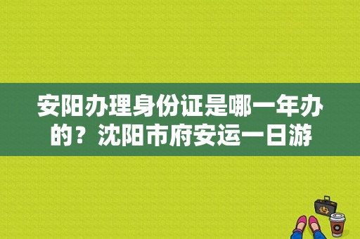 安阳办理身份证是哪一年办的？沈阳市府安运一日游