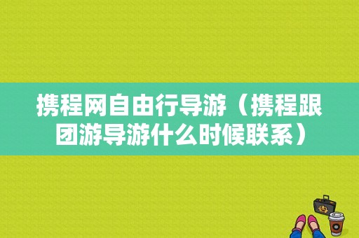 携程网自由行导游（携程跟团游导游什么时候联系）