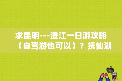 求昆明---澄江一日游攻略（自驾游也可以）？抚仙湖一日游哪里最好