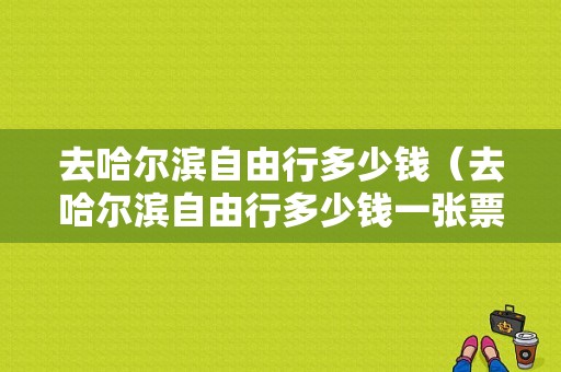 去哈尔滨自由行多少钱（去哈尔滨自由行多少钱一张票）