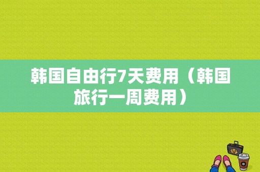 韩国自由行7天费用（韩国旅行一周费用）