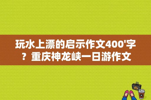 玩水上漂的启示作文400'字？重庆神龙峡一日游作文-图1