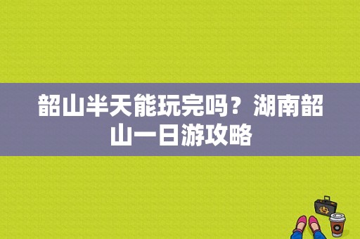 韶山半天能玩完吗？湖南韶山一日游攻略