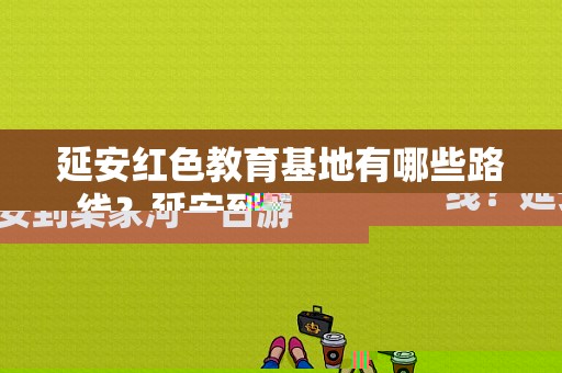 延安红色教育基地有哪些路线？延安到梁家河一日游